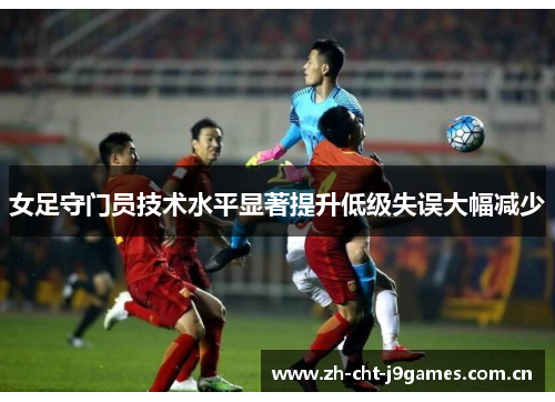 女足守门员技术水平显著提升低级失误大幅减少 女足守门员技术水平显著提升低级失误大幅减少